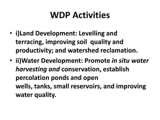 WDP Activities
• i)Land Development: Levelling and
  terracing, improving soil quality and
  productivity; and watershed reclamation.
• ii)Water Development: Promote in situ water
  harvesting and conservation, establish
  percolation ponds and open
  wells, tanks, small reservoirs, and improving
  water quality.
 