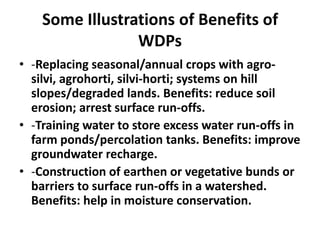 Some Illustrations of Benefits of
                 WDPs
• -Replacing seasonal/annual crops with agro-
  silvi, agrohorti, silvi-horti; systems on hill
  slopes/degraded lands. Benefits: reduce soil
  erosion; arrest surface run-offs.
• -Training water to store excess water run-offs in
  farm ponds/percolation tanks. Benefits: improve
  groundwater recharge.
• -Construction of earthen or vegetative bunds or
  barriers to surface run-offs in a watershed.
  Benefits: help in moisture conservation.
 