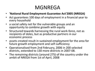 MGNREGA
• 'National Rural Employment Guarantee Act'2005 (NREGA)
• Act guarantees 100 days of employment in a financial year to
  every household
• a social safety net for the vulnerable groups and an
  opportunity to combine growth with equity
• Structured towards harnessing the rural work-force, not as
  recipients of doles, but as productive partners in our
  economic process
• assets created result in sustained employment for the area for
  future growth employment and self-sufficiency
• Operationalised from 2nd February, 2006 in 200 selected
  districts, extended to 130 more districts in 2007-08.
• The remaining districts (around 275) of the country under the
  ambit of NREGA from 1st of April, 2008
 