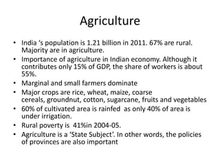 Agriculture
• India ‘s population is 1.21 billion in 2011. 67% are rural.
  Majority are in agriculture.
• Importance of agriculture in Indian economy. Although it
  contributes only 15% of GDP, the share of workers is about
  55%.
• Marginal and small farmers dominate
• Major crops are rice, wheat, maize, coarse
  cereals, groundnut, cotton, sugarcane, fruits and vegetables
• 60% of cultivated area is rainfed as only 40% of area is
  under irrigation.
• Rural poverty is 41%in 2004-05.
• Agriculture is a ‘State Subject’. In other words, the policies
  of provinces are also important
 