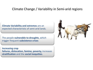 Climate Change / Variability in Semi-arid regions



Climate Variability and extremes are an
expected characteristic of semi-arid lands.


The people vulnerable to droughts, which
trigger frequent subsistence crises

Increasing crop
failures, dislocation, famine, poverty, increases
stratification and the social inequities.
 