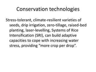 Conservation technologies
Stress-tolerant, climate-resilient varieties of
  seeds, drip irrigation, zero-tillage, raised-bed
  planting, laser-levelling, Systems of Rice
  Intensification (SRI), can build adaptive
  capacities to cope with increasing water
  stress, providing “more crop per drop”.
 