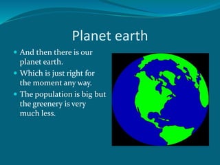 Planet earth
 And then there is our
planet earth.
 Which is just right for
the moment any way.
 The population is big but
the greenery is very
much less.
 
