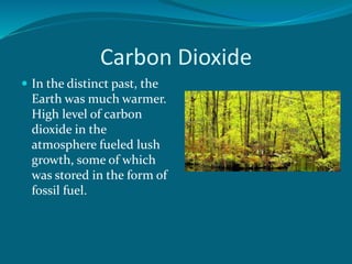 Carbon Dioxide
 In the distinct past, the
Earth was much warmer.
High level of carbon
dioxide in the
atmosphere fueled lush
growth, some of which
was stored in the form of
fossil fuel.
 