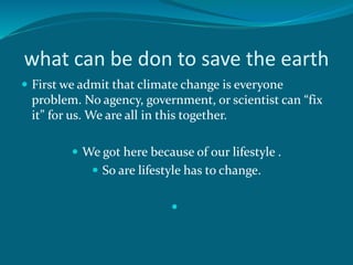 what can be don to save the earth
 First we admit that climate change is everyone
problem. No agency, government, or scientist can “fix
it” for us. We are all in this together.
 We got here because of our lifestyle .
 So are lifestyle has to change.

 
