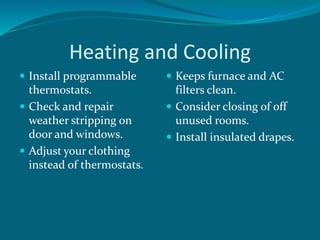 Heating and Cooling
 Install programmable
thermostats.
 Check and repair
weather stripping on
door and windows.
 Adjust your clothing
instead of thermostats.
 Keeps furnace and AC
filters clean.
 Consider closing of off
unused rooms.
 Install insulated drapes.
 