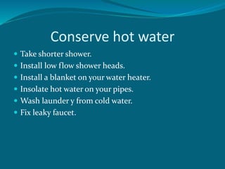 Conserve hot water
 Take shorter shower.
 Install low flow shower heads.
 Install a blanket on your water heater.
 Insolate hot water on your pipes.
 Wash launder y from cold water.
 Fix leaky faucet.
 