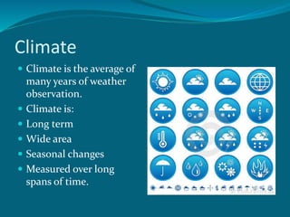 Climate
 Climate is the average of
many years of weather
observation.
 Climate is:
 Long term
 Wide area
 Seasonal changes
 Measured over long
spans of time.
 