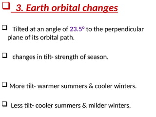  3. Earth orbital changes
 Tilted at an angle of 23.5° to the perpendicular
plane of its orbital path.
 changes in tilt- strength of season.
 More tilt- warmer summers & cooler winters.
 Less tilt- cooler summers & milder winters.
 