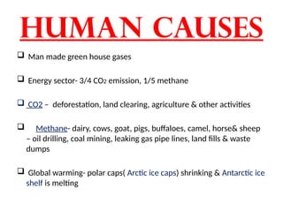 Human causes
 Man made green house gases
 Energy sector- 3/4 CO2 emission, 1/5 methane
 CO2 – deforestation, land clearing, agriculture & other activities
 Methane- dairy, cows, goat, pigs, buffaloes, camel, horse& sheep
– oil drilling, coal mining, leaking gas pipe lines, land fills & waste
dumps
 Global warming- polar caps( Arctic ice caps) shrinking & Antarctic ice
shelf is melting
 