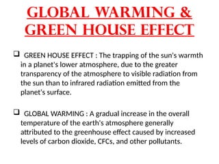 Global warming &
Green house effect
 GREEN HOUSE EFFECT : The trapping of the sun's warmth
in a planet's lower atmosphere, due to the greater
transparency of the atmosphere to visible radiation from
the sun than to infrared radiation emitted from the
planet's surface.
 GLOBAL WARMING : A gradual increase in the overall
temperature of the earth's atmosphere generally
attributed to the greenhouse effect caused by increased
levels of carbon dioxide, CFCs, and other pollutants.
 