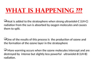 What is happening ???
Heat is added to the stratosphere when strong ultraviolet-C (UV-C)
radiation from the sun is absorbed by oxygen molecules and causes
them to split.
One of the results of this process is the production of ozone and
the formation of the ozone layer in the stratosphere
 More warming occurs when the ozone molecules intercept and are
destroyed by intense but slightly less powerful ultraviolet-B (UV-B)
radiation.
 