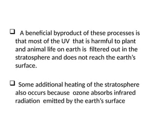 A beneficial byproduct of these processes is
that most of the UV that is harmful to plant
and animal life on earth is filtered out in the
stratosphere and does not reach the earth’s
surface.
 Some additional heating of the stratosphere
also occurs because ozone absorbs infrared
radiation emitted by the earth’s surface
 