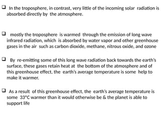  In the troposphere, in contrast, very little of the incoming solar radiation is
absorbed directly by the atmosphere.
 mostly the troposphere is warmed through the emission of long wave
infrared radiation, which is absorbed by water vapor and other greenhouse
gases in the air such as carbon dioxide, methane, nitrous oxide, and ozone
 By re-emitting some of this long wave radiation back towards the earth’s
surface, these gases retain heat at the bottom of the atmosphere and of
this greenhouse effect, the earth’s average temperature is some help to
make it warmer.
 As a result of this greenhouse effect, the earth’s average temperature is
some 33ºC warmer than it would otherwise be & the planet is able to
support life
 