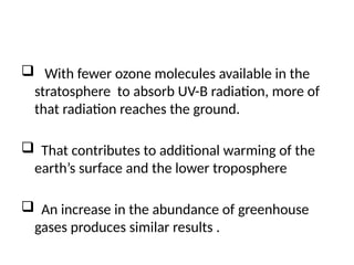  With fewer ozone molecules available in the
stratosphere to absorb UV-B radiation, more of
that radiation reaches the ground.
 That contributes to additional warming of the
earth’s surface and the lower troposphere
 An increase in the abundance of greenhouse
gases produces similar results .
 