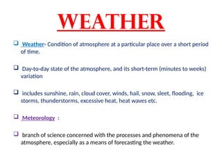 Weather
 Weather- Condition of atmosphere at a particular place over a short period
of time.
 Day-to-day state of the atmosphere, and its short-term (minutes to weeks)
variation
 includes sunshine, rain, cloud cover, winds, hail, snow, sleet, flooding, ice
storms, thunderstorms, excessive heat, heat waves etc.
 Meteorology :
 branch of science concerned with the processes and phenomena of the
atmosphere, especially as a means of forecasting the weather.
 