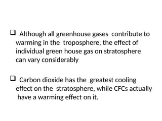  Although all greenhouse gases contribute to
warming in the troposphere, the effect of
individual green house gas on stratosphere
can vary considerably
 Carbon dioxide has the greatest cooling
effect on the stratosphere, while CFCs actually
have a warming effect on it.
 