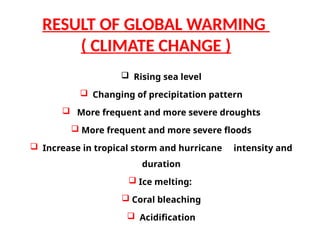  Rising sea level
 Changing of precipitation pattern
 More frequent and more severe droughts
 More frequent and more severe floods
 Increase in tropical storm and hurricane intensity and
duration
 Ice melting:
 Coral bleaching
 Acidification
RESULT OF GLOBAL WARMING
( CLIMATE CHANGE )
 