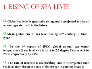  Global sea level is gradually rising and is projected to rise at
an even greater rate in the future.
 Mean global rise of sea level during 20th
century - 2mm
/year
 In the 4th
report of IPCC global annual sea water
temperature & sea level rise is by .8 to 2.5 degree Celsius & 8 to
25cm respectively by 2050
 The rate of increase is accelerating and it is projected that
sea level may rise at the rate of 5mm/year in coming decades
1 .RISING OF SEA LEVEL
 