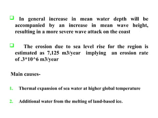  In general increase in mean water depth will be
accompanied by an increase in mean wave height,
resulting in a more severe wave attack on the coast
 The erosion due to sea level rise for the region is
estimated as 7,125 m3/year implying an erosion rate
of .3*10^6 m3/year
Main causes-
1. Thermal expansion of sea water at higher global temperature
2. Additional water from the melting of land-based ice.
 