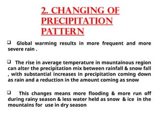  Global warming results in more frequent and more
severe rain .
 The rise in average temperature in mountainous region
can alter the precipitation mix between rainfall & snow fall
, with substantial increases in precipitation coming down
as rain and a reduction in the amount coming as snow
 This changes means more flooding & more run off
during rainy season & less water held as snow & ice in the
mountains for use in dry season
2. Changing of
precipitation
pattern
 