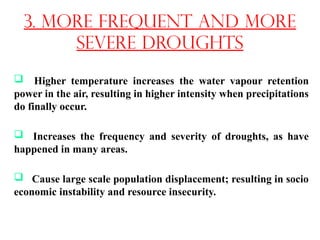  Higher temperature increases the water vapour retention
power in the air, resulting in higher intensity when precipitations
do finally occur.
 Increases the frequency and severity of droughts, as have
happened in many areas.
 Cause large scale population displacement; resulting in socio
economic instability and resource insecurity.
3. More frequent and more
severe droughts
 
