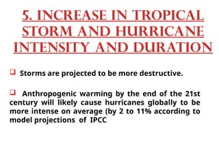  Storms are projected to be more destructive.
 Anthropogenic warming by the end of the 21st
century will likely cause hurricanes globally to be
more intense on average (by 2 to 11% according to
model projections of IPCC
5. Increase in tropical
storm and hurricane
intensity and duration
 