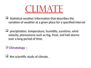 Climate
 Statistical weather information that describes the
variation of weather at a given place for a specified interval
 precipitation, temperature, humidity, sunshine, wind
velocity, phenomena such as fog, frost, and hail storms
over a long period of time.
 Climatology :
 the scientific study of climate.
 