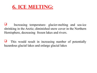  Increasing temperature- glacier-melting and sea-ice
shrinking in the Arctic; diminished snow cover in the Northern
Hemisphere, decreasing frozen lakes and rivers.
 This would result in increasing number of potentially
hazardous glacial lakes and enlarge glacial lakes
6. Ice melting:
 