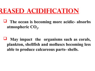  The ocean is becoming more acidic- absorbs
atmospheric CO2.
 May impact the organisms such as corals,
plankton, shellfish and molluscs becoming less
able to produce calcareous parts- shells.
reased acidification
 