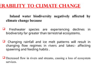 Inland water biodiversity negatively affected by
climate change because
 Freshwater species are experiencing declines in
biodiversity far greater than terrestrial ecosystems.
 Changing rainfall and ice melt patterns will result in
changing flow regimes in rivers and lakes:- affecting
spawning and feeding habits .
 Decreased flow in rivers and streams, causing a loss of ecosystem
services.
erability to climate change
 