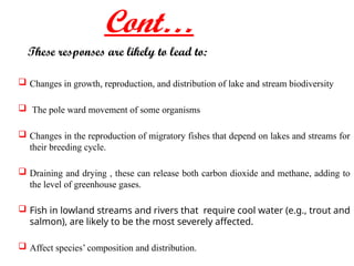 Cont…
These responses are likely to lead to:
 Changes in growth, reproduction, and distribution of lake and stream biodiversity
 The pole ward movement of some organisms
 Changes in the reproduction of migratory fishes that depend on lakes and streams for
their breeding cycle.
 Draining and drying , these can release both carbon dioxide and methane, adding to
the level of greenhouse gases.
 Fish in lowland streams and rivers that require cool water (e.g., trout and
salmon), are likely to be the most severely affected.
 Affect species’ composition and distribution.
 