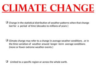 Climate change
 Change in the statistical distribution of weather patterns when that change
last for a period of time (decades to millions of years )
 Climate change may refer to a change in average weather conditions , or in
the time variation of weather around longer -term average conditions
(more or fewer extreme weather events )
 Limited to a specific region or across the whole earth.
 