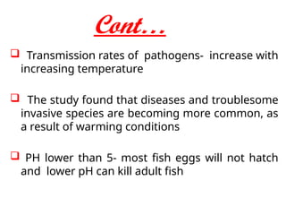 Cont…
 Transmission rates of pathogens- increase with
increasing temperature
 The study found that diseases and troublesome
invasive species are becoming more common, as
a result of warming conditions
 PH lower than 5- most fish eggs will not hatch
and lower pH can kill adult fish
 