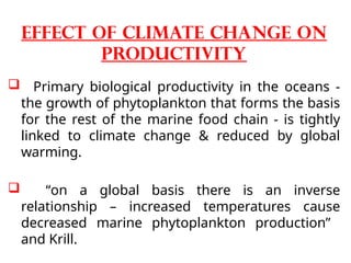  Primary biological productivity in the oceans -
the growth of phytoplankton that forms the basis
for the rest of the marine food chain - is tightly
linked to climate change & reduced by global
warming.
 “on a global basis there is an inverse
relationship – increased temperatures cause
decreased marine phytoplankton production”
and Krill.
Effect of climate change on
productivity
 
