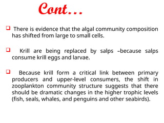 Cont…
 There is evidence that the algal community composition
has shifted from large to small cells.
 Krill are being replaced by salps –because salps
consume krill eggs and larvae.
 Because krill form a critical link between primary
producers and upper-level consumers, the shift in
zooplankton community structure suggests that there
should be dramatic changes in the higher trophic levels
(fish, seals, whales, and penguins and other seabirds).
 