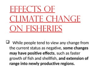 Effects of
Climate Change
on Fisheries
 While people tend to view any change from
the current status as negative, some changes
may have positive effects, such as faster
growth of fish and shellfish, and extension of
range into newly productive regions.
 