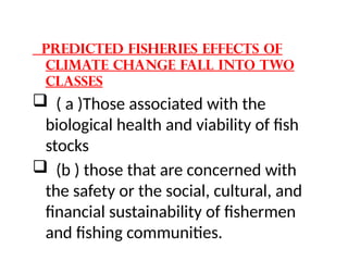 Predicted fisheries effects of
climate change fall into two
classes
 ( a )Those associated with the
biological health and viability of fish
stocks
 (b ) those that are concerned with
the safety or the social, cultural, and
financial sustainability of fishermen
and fishing communities.
 