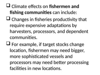  Climate effects on fishermen and
fishing communities can include:
 Changes in fisheries productivity that
require expensive adaptations by
harvesters, processors, and dependent
communities.
 For example, if target stocks change
location, fishermen may need bigger,
more sophisticated vessels and
processors may need better processing
facilities in new locations.
 