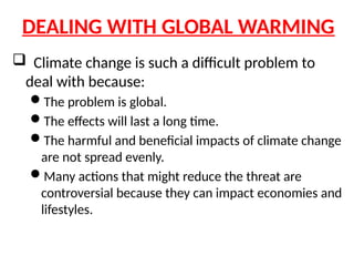 DEALING WITH GLOBAL WARMING
 Climate change is such a difficult problem to
deal with because:
The problem is global.
The effects will last a long time.
The harmful and beneficial impacts of climate change
are not spread evenly.
Many actions that might reduce the threat are
controversial because they can impact economies and
lifestyles.
 