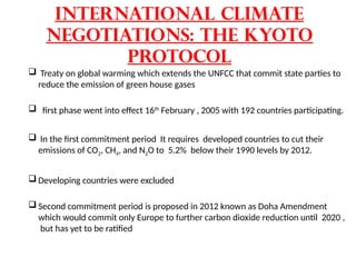 International Climate
Negotiations: The Kyoto
Protocol
 Treaty on global warming which extends the UNFCC that commit state parties to
reduce the emission of green house gases
 first phase went into effect 16th
February , 2005 with 192 countries participating.
 In the first commitment period It requires developed countries to cut their
emissions of CO2, CH4, and N2O to 5.2% below their 1990 levels by 2012.
 Developing countries were excluded
 Second commitment period is proposed in 2012 known as Doha Amendment
which would commit only Europe to further carbon dioxide reduction until 2020 ,
but has yet to be ratified
 