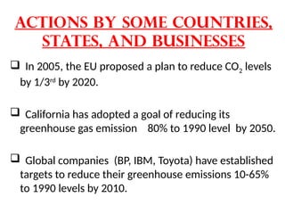 Actions by Some Countries,
States, and Businesses
 In 2005, the EU proposed a plan to reduce CO2 levels
by 1/3rd
by 2020.
 California has adopted a goal of reducing its
greenhouse gas emission 80% to 1990 level by 2050.
 Global companies (BP, IBM, Toyota) have established
targets to reduce their greenhouse emissions 10-65%
to 1990 levels by 2010.
 