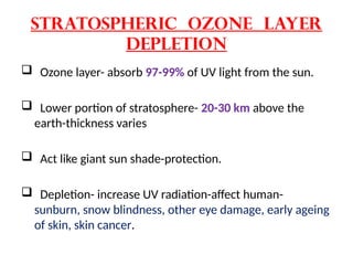 STratospheric Ozone layer
depletion
 Ozone layer- absorb 97-99% of UV light from the sun.
 Lower portion of stratosphere- 20-30 km above the
earth-thickness varies
 Act like giant sun shade-protection.
 Depletion- increase UV radiation-affect human-
sunburn, snow blindness, other eye damage, early ageing
of skin, skin cancer.
 
