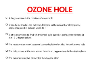 OZONE HOLE
 A huge concern is the creation of ozone hole
 it can be defined as the extreme decrease in the amount of atmospheric
ozone measured in dobson unit ( db )
 1 db is equivalent to .011 cm thickness pure ozone at standard conditions (1
atm & 0 degree celsius)
 The most acute case of seasonal ozone depletion is called Antartic ozone hole
 The hole occurs at the area where there is no oxygen atom in the stratosphere
 The major destructive element is the chlorine atom
 