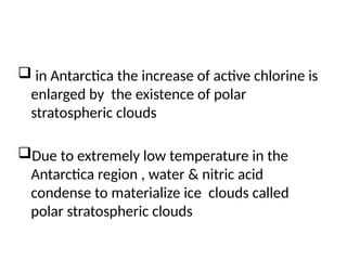  in Antarctica the increase of active chlorine is
enlarged by the existence of polar
stratospheric clouds
Due to extremely low temperature in the
Antarctica region , water & nitric acid
condense to materialize ice clouds called
polar stratospheric clouds
 
