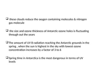  these clouds reduce the oxygen containing molecules & nitrogen
gas molecule
 the size and ozone thickness of Antarctic ozone holes is fluctuating
through out the years
The amount of UV B radiation reaching the Antarctic grounds in the
spring , when the sun is highest in the sky with lowest ozone
concentration increases by a factor of 3 to 6
Spring time in Antarctica is the most dangerous in terms of UV
levels
 