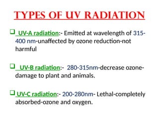 Types of UV radiation
 UV-A radiation:- Emitted at wavelength of 315-
400 nm-unaffected by ozone reduction-not
harmful
 UV-B radiation:- 280-315nm-decrease ozone-
damage to plant and animals.
 UV-C radiation:- 200-280nm- Lethal-completely
absorbed-ozone and oxygen.
 