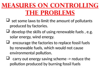Measures on controlling
the problems
 set some laws to limit the amount of pollutants
produced by factories.
 develop the skills of using renewable fuels , e.g.
solar energy, wind energy.
 encourage the factories to replace fossil fuels
by renewable fuels, which would not cause
environmental pollution.
 carry out energy saving scheme -> reduce the
pollution produced by burning fossil fuels
 