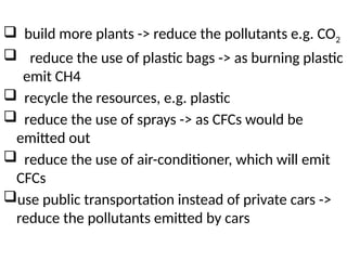  build more plants -> reduce the pollutants e.g. CO2
 reduce the use of plastic bags -> as burning plastic
emit CH4
 recycle the resources, e.g. plastic
 reduce the use of sprays -> as CFCs would be
emitted out
 reduce the use of air-conditioner, which will emit
CFCs
use public transportation instead of private cars ->
reduce the pollutants emitted by cars
 