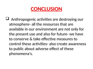 CONCLUSION
 Anthropogenic activities are destroying our
atmosphere- all the resources that are
available in our environment are not only for
the present use and also for future- we have
to conserve & take effective measures to
control these activities- also create awareness
to public about adverse effect of these
phenomena's.
 